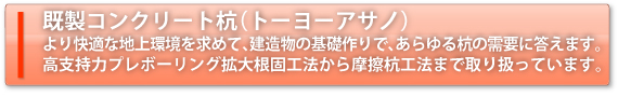 既製コンクリート杭（トーヨーアサノ）より快適な地上環境を求めて、建造物の基礎作りで、あらゆる杭の需要に答えます。高支持プレボボーリング拡大根固工法から摩擦杭工法まで取り扱っています。